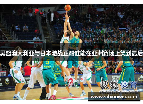 男篮澳大利亚与日本激战正酣谁能在亚洲赛场上笑到最后